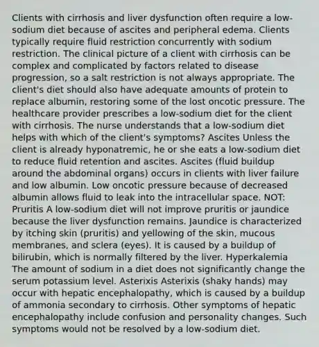 Clients with cirrhosis and liver dysfunction often require a low-sodium diet because of ascites and peripheral edema. Clients typically require fluid restriction concurrently with sodium restriction. The clinical picture of a client with cirrhosis can be complex and complicated by factors related to disease progression, so a salt restriction is not always appropriate. The client's diet should also have adequate amounts of protein to replace albumin, restoring some of the lost oncotic pressure. The healthcare provider prescribes a low-sodium diet for the client with cirrhosis. The nurse understands that a low-sodium diet helps with which of the client's symptoms? Ascites Unless the client is already hyponatremic, he or she eats a low-sodium diet to reduce fluid retention and ascites. Ascites (fluid buildup around the abdominal organs) occurs in clients with liver failure and low albumin. Low oncotic pressure because of decreased albumin allows fluid to leak into the intracellular space. NOT: Pruritis A low-sodium diet will not improve pruritis or jaundice because the liver dysfunction remains. Jaundice is characterized by itching skin (pruritis) and yellowing of the skin, mucous membranes, and sclera (eyes). It is caused by a buildup of bilirubin, which is normally filtered by the liver. Hyperkalemia The amount of sodium in a diet does not significantly change the serum potassium level. Asterixis Asterixis (shaky hands) may occur with hepatic encephalopathy, which is caused by a buildup of ammonia secondary to cirrhosis. Other symptoms of hepatic encephalopathy include confusion and personality changes. Such symptoms would not be resolved by a low-sodium diet.