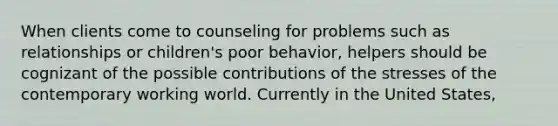 When clients come to counseling for problems such as relationships or children's poor behavior, helpers should be cognizant of the possible contributions of the stresses of the contemporary working world. Currently in the United States,