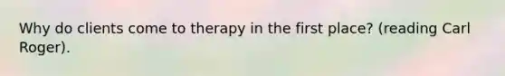 Why do clients come to therapy in the first place? (reading Carl Roger). ​