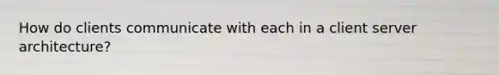 How do clients communicate with each in a client server architecture?