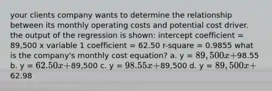 your clients company wants to determine the relationship between its monthly operating costs and potential cost driver. the output of the regression is shown: intercept coefficient = 89,500 x variable 1 coefficient = 62.50 r-square = 0.9855 what is the company's monthly cost equation? a. y = 89,500x +98.55 b. y = 62.50x +89,500 c. y = 98.55x +89,500 d. y = 89,500x +62.98