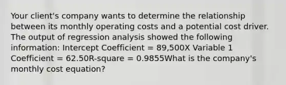 Your client's company wants to determine the relationship between its monthly operating costs and a potential cost driver. The output of regression analysis showed the following information: Intercept Coefficient = 89,500X Variable 1 Coefficient = 62.50R-square = 0.9855What is the company's monthly cost equation?