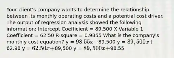 Your client's company wants to determine the relationship between its monthly operating costs and a potential cost driver. The output of regression analysis showed the following information: Intercept Coefficient = 89,500 X Variable 1 Coefficient = 62.50 R-square = 0.9855 What is the company's monthly cost equation? y = 98.55x +89,500 y = 89,500x +62.98 y = 62.50x +89,500 y = 89,500x +98.55