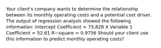 Your​ client's company wants to determine the relationship between its monthly operating costs and a potential cost driver. The output of regression analysis showed the following​ information: Intercept Coefficient​ = 75,828 X Variable 1 Coefficient​ = 52.61 R−square ​= 0.9756 Should your client use this information to predict monthly operating​ costs?