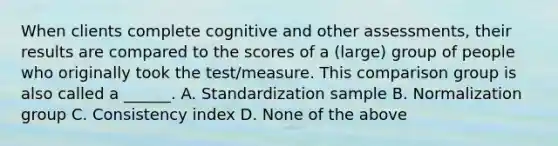 When clients complete cognitive and other assessments, their results are compared to the scores of a (large) group of people who originally took the test/measure. This comparison group is also called a ______. A. Standardization sample B. Normalization group C. Consistency index D. None of the above