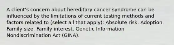 A client's concern about hereditary cancer syndrome can be influenced by the limitations of current testing methods and factors related to (select all that apply): Absolute risk. Adoption. Family size. Family interest. Genetic Information Nondiscrimination Act (GINA).