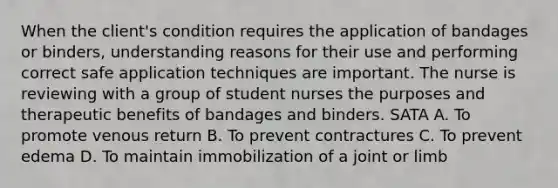 When the client's condition requires the application of bandages or binders, understanding reasons for their use and performing correct safe application techniques are important. The nurse is reviewing with a group of student nurses the purposes and therapeutic benefits of bandages and binders. SATA A. To promote venous return B. To prevent contractures C. To prevent edema D. To maintain immobilization of a joint or limb