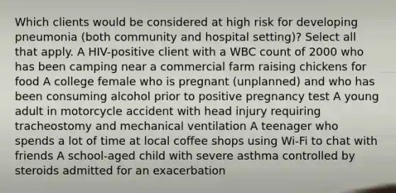 Which clients would be considered at high risk for developing pneumonia (both community and hospital setting)? Select all that apply. A HIV-positive client with a WBC count of 2000 who has been camping near a commercial farm raising chickens for food A college female who is pregnant (unplanned) and who has been consuming alcohol prior to positive pregnancy test A young adult in motorcycle accident with head injury requiring tracheostomy and mechanical ventilation A teenager who spends a lot of time at local coffee shops using Wi-Fi to chat with friends A school-aged child with severe asthma controlled by steroids admitted for an exacerbation