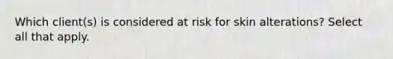 Which client(s) is considered at risk for skin alterations? Select all that apply.