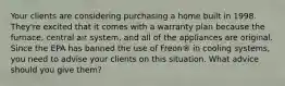 Your clients are considering purchasing a home built in 1998. They're excited that it comes with a warranty plan because the furnace, central air system, and all of the appliances are original. Since the EPA has banned the use of Freon® in cooling systems, you need to advise your clients on this situation. What advice should you give them?