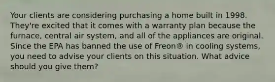 Your clients are considering purchasing a home built in 1998. They're excited that it comes with a warranty plan because the furnace, central air system, and all of the appliances are original. Since the EPA has banned the use of Freon® in cooling systems, you need to advise your clients on this situation. What advice should you give them?