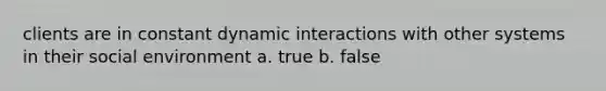 clients are in constant dynamic interactions with other systems in their social environment a. true b. false