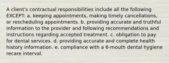 A client's contractual responsibilities include all the following EXCEPT: a. keeping appointments, making timely cancellations, or rescheduling appointments. b. providing accurate and truthful information to the provider and following recommendations and instructions regarding accepted treatment. c. obligation to pay for dental services. d. providing accurate and complete health history information. e. compliance with a 6-mouth dental hygiene recare interval.