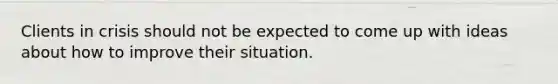 Clients in crisis should not be expected to come up with ideas about how to improve their situation.