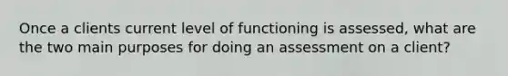 Once a clients current level of functioning is assessed, what are the two main purposes for doing an assessment on a client?