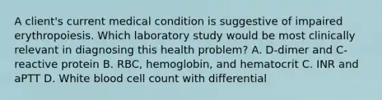 A client's current medical condition is suggestive of impaired erythropoiesis. Which laboratory study would be most clinically relevant in diagnosing this health problem? A. D-dimer and C-reactive protein B. RBC, hemoglobin, and hematocrit C. INR and aPTT D. White blood cell count with differential