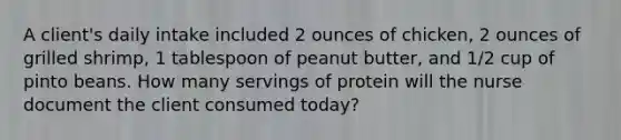 A client's daily intake included 2 ounces of chicken, 2 ounces of grilled shrimp, 1 tablespoon of peanut butter, and 1/2 cup of pinto beans. How many servings of protein will the nurse document the client consumed today?