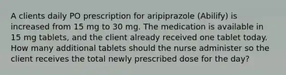 A clients daily PO prescription for aripiprazole (Abilify) is increased from 15 mg to 30 mg. The medication is available in 15 mg tablets, and the client already received one tablet today. How many additional tablets should the nurse administer so the client receives the total newly prescribed dose for the day?