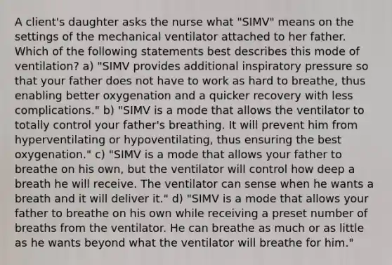 A client's daughter asks the nurse what "SIMV" means on the settings of the mechanical ventilator attached to her father. Which of the following statements best describes this mode of ventilation? a) "SIMV provides additional inspiratory pressure so that your father does not have to work as hard to breathe, thus enabling better oxygenation and a quicker recovery with less complications." b) "SIMV is a mode that allows the ventilator to totally control your father's breathing. It will prevent him from hyperventilating or hypoventilating, thus ensuring the best oxygenation." c) "SIMV is a mode that allows your father to breathe on his own, but the ventilator will control how deep a breath he will receive. The ventilator can sense when he wants a breath and it will deliver it." d) "SIMV is a mode that allows your father to breathe on his own while receiving a preset number of breaths from the ventilator. He can breathe as much or as little as he wants beyond what the ventilator will breathe for him."