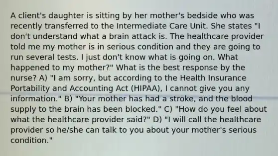 A client's daughter is sitting by her mother's bedside who was recently transferred to the Intermediate Care Unit. She states "I don't understand what a brain attack is. The healthcare provider told me my mother is in serious condition and they are going to run several tests. I just don't know what is going on. What happened to my mother?" What is the best response by the nurse? A) "I am sorry, but according to the Health Insurance Portability and Accounting Act (HIPAA), I cannot give you any information." B) "Your mother has had a stroke, and the blood supply to the brain has been blocked." C) "How do you feel about what the healthcare provider said?" D) "I will call the healthcare provider so he/she can talk to you about your mother's serious condition."