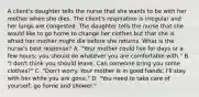 A client's daughter tells the nurse that she wants to be with her mother when she dies. The client's respiration is irregular and her lungs are congested. The daughter tells the nurse that she would like to go home to change her clothes but that she is afraid her mother might die before she returns. What is the nurse's best response? A. "Your mother could live for days or a few hours; you should do whatever you are comfortable with." B. "I don't think you should leave. Can someone bring you some clothes?" C. "Don't worry. Your mother is in good hands; I'll stay with her while you are gone." D. "You need to take care of yourself; go home and shower."