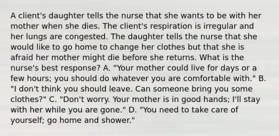 A client's daughter tells the nurse that she wants to be with her mother when she dies. The client's respiration is irregular and her lungs are congested. The daughter tells the nurse that she would like to go home to change her clothes but that she is afraid her mother might die before she returns. What is the nurse's best response? A. "Your mother could live for days or a few hours; you should do whatever you are comfortable with." B. "I don't think you should leave. Can someone bring you some clothes?" C. "Don't worry. Your mother is in good hands; I'll stay with her while you are gone." D. "You need to take care of yourself; go home and shower."