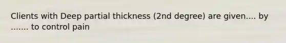 Clients with Deep partial thickness (2nd degree) are given.... by ....... to control pain