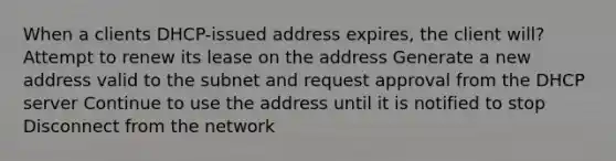 When a clients DHCP-issued address expires, the client will? Attempt to renew its lease on the address Generate a new address valid to the subnet and request approval from the DHCP server Continue to use the address until it is notified to stop Disconnect from the network