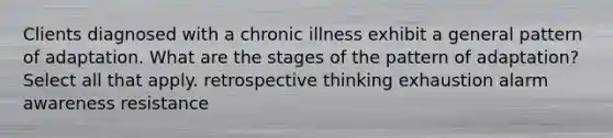 Clients diagnosed with a chronic illness exhibit a general pattern of adaptation. What are the stages of the pattern of adaptation? Select all that apply. retrospective thinking exhaustion alarm awareness resistance