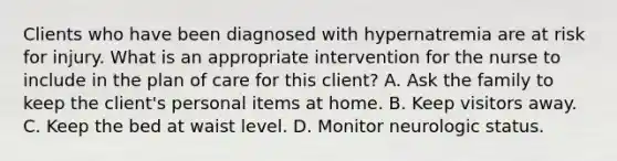 Clients who have been diagnosed with hypernatremia are at risk for injury. What is an appropriate intervention for the nurse to include in the plan of care for this​ client? A. Ask the family to keep the​ client's personal items at home. B. Keep visitors away. C. Keep the bed at waist level. D. Monitor neurologic status.