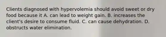 Clients diagnosed with hypervolemia should avoid sweet or dry food because it A. can lead to weight gain. B. increases the client's desire to consume fluid. C. can cause dehydration. D. obstructs water elimination.