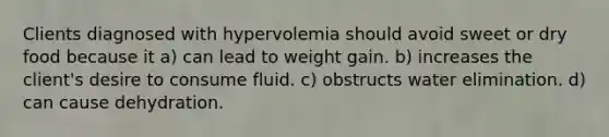 Clients diagnosed with hypervolemia should avoid sweet or dry food because it a) can lead to weight gain. b) increases the client's desire to consume fluid. c) obstructs water elimination. d) can cause dehydration.