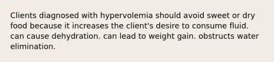 Clients diagnosed with hypervolemia should avoid sweet or dry food because it increases the client's desire to consume fluid. can cause dehydration. can lead to weight gain. obstructs water elimination.