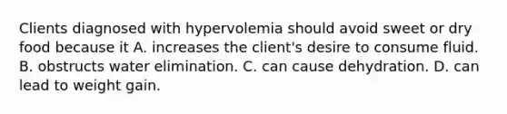 Clients diagnosed with hypervolemia should avoid sweet or dry food because it A. increases the client's desire to consume fluid. B. obstructs water elimination. C. can cause dehydration. D. can lead to weight gain.