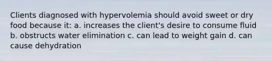 Clients diagnosed with hypervolemia should avoid sweet or dry food because it: a. increases the client's desire to consume fluid b. obstructs water elimination c. can lead to weight gain d. can cause dehydration