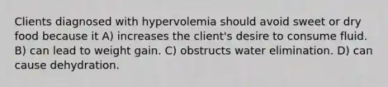 Clients diagnosed with hypervolemia should avoid sweet or dry food because it A) increases the client's desire to consume fluid. B) can lead to weight gain. C) obstructs water elimination. D) can cause dehydration.