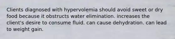 Clients diagnosed with hypervolemia should avoid sweet or dry food because it obstructs water elimination. increases the client's desire to consume fluid. can cause dehydration. can lead to weight gain.