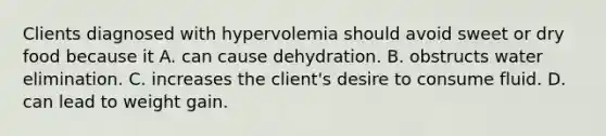 Clients diagnosed with hypervolemia should avoid sweet or dry food because it A. can cause dehydration. B. obstructs water elimination. C. increases the client's desire to consume fluid. D. can lead to weight gain.