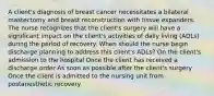 A client's diagnosis of breast cancer necessitates a bilateral mastectomy and breast reconstruction with tissue expanders. The nurse recognizes that the client's surgery will have a significant impact on the client's activities of daily living (ADLs) during the period of recovery. When should the nurse begin discharge planning to address this client's ADLs? On the client's admission to the hospital Once the client has received a discharge order As soon as possible after the client's surgery Once the client is admitted to the nursing unit from postanesthetic recovery