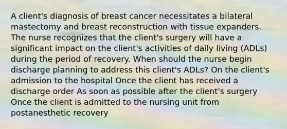 A client's diagnosis of breast cancer necessitates a bilateral mastectomy and breast reconstruction with tissue expanders. The nurse recognizes that the client's surgery will have a significant impact on the client's activities of daily living (ADLs) during the period of recovery. When should the nurse begin discharge planning to address this client's ADLs? On the client's admission to the hospital Once the client has received a discharge order As soon as possible after the client's surgery Once the client is admitted to the nursing unit from postanesthetic recovery