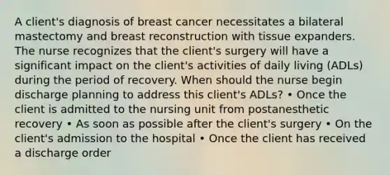 A client's diagnosis of breast cancer necessitates a bilateral mastectomy and breast reconstruction with tissue expanders. The nurse recognizes that the client's surgery will have a significant impact on the client's activities of daily living (ADLs) during the period of recovery. When should the nurse begin discharge planning to address this client's ADLs? • Once the client is admitted to the nursing unit from postanesthetic recovery • As soon as possible after the client's surgery • On the client's admission to the hospital • Once the client has received a discharge order