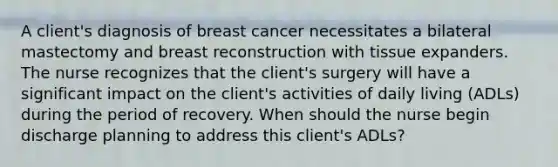 A client's diagnosis of breast cancer necessitates a bilateral mastectomy and breast reconstruction with tissue expanders. The nurse recognizes that the client's surgery will have a significant impact on the client's activities of daily living (ADLs) during the period of recovery. When should the nurse begin discharge planning to address this client's ADLs?