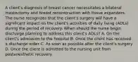 A client's diagnosis of breast cancer necessitates a bilateral mastectomy and breast reconstruction with tissue expanders. The nurse recognizes that the client's surgery will have a significant impact on the client's activities of daily living (ADLs) during the period of recovery. When should the nurse begin discharge planning to address this client's ADLs? A. On the client's admission to the hospital B. Once the client has received a discharge order C. As soon as possible after the client's surgery D. Once the client is admitted to the nursing unit from postanesthetic recovery