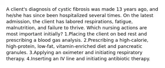 A client's diagnosis of cystic fibrosis was made 13 years ago, and he/she has since been hospitalized several times. On the latest admission, the client has labored respirations, fatigue, malnutrition, and failure to thrive. Which nursing actions are most important initially? 1.Placing the client on bed rest and prescribing a blood gas analysis. 2.Prescribing a high-calorie, high-protein, low-fat, vitamin-enriched diet and pancreatic granules. 3.Applying an oximeter and initiating respiratory therapy. 4.Inserting an IV line and initiating antibiotic therapy.