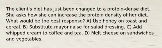 The client's diet has just been changed to a protein-dense diet. She asks how she can increase the protein density of her diet. What would be the best response? A) Use honey on toast and cereal. B) Substitute mayonnaise for salad dressing. C) Add whipped cream to coffee and tea. D) Melt cheese on sandwiches and vegetables.