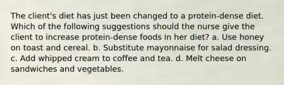 The client's diet has just been changed to a protein-dense diet. Which of the following suggestions should the nurse give the client to increase protein-dense foods in her diet? a. Use honey on toast and cereal. b. Substitute mayonnaise for salad dressing. c. Add whipped cream to coffee and tea. d. Melt cheese on sandwiches and vegetables.