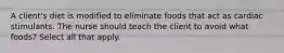 A client's diet is modified to eliminate foods that act as cardiac stimulants. The nurse should teach the client to avoid what foods? Select all that apply.
