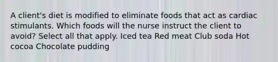 A client's diet is modified to eliminate foods that act as cardiac stimulants. Which foods will the nurse instruct the client to avoid? Select all that apply. Iced tea Red meat Club soda Hot cocoa Chocolate pudding