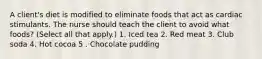 A client's diet is modified to eliminate foods that act as cardiac stimulants. The nurse should teach the client to avoid what foods? (Select all that apply.) 1. Iced tea 2. Red meat 3. Club soda 4. Hot cocoa 5 . Chocolate pudding