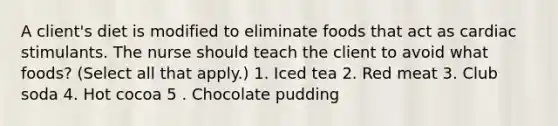 A client's diet is modified to eliminate foods that act as cardiac stimulants. The nurse should teach the client to avoid what foods? (Select all that apply.) 1. Iced tea 2. Red meat 3. Club soda 4. Hot cocoa 5 . Chocolate pudding